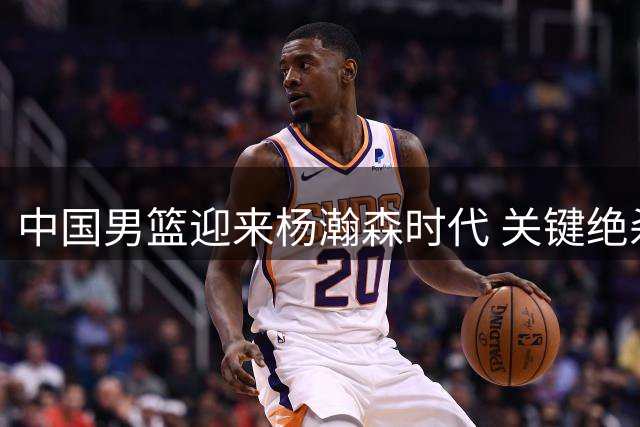 中国男篮迎来杨瀚森时代 关键绝杀奠定核心地位