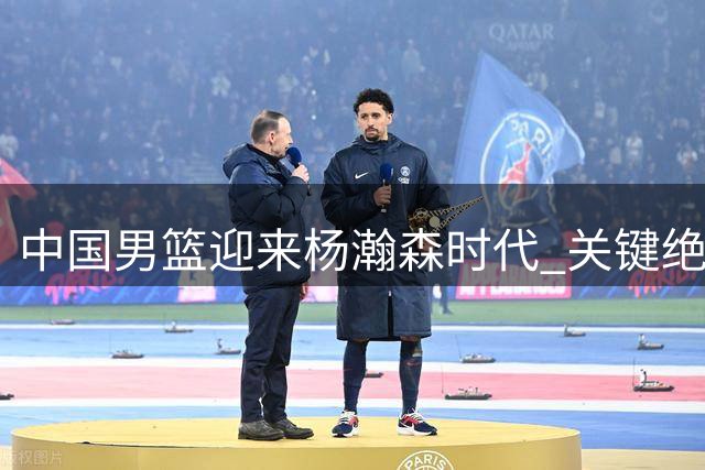 中国男篮迎来杨瀚森时代 关键绝杀奠定核心地位