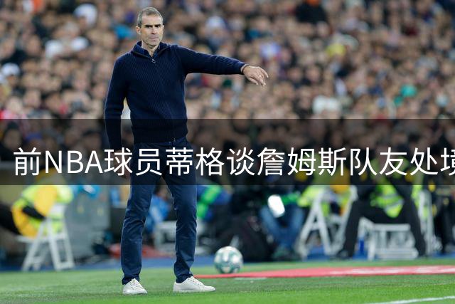 前NBA球员蒂格谈詹姆斯队友处境：巨星压力下的角色球员困境