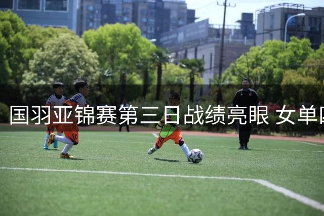 国羽亚锦赛第三日战绩亮眼 女单四朵金花齐绽八强