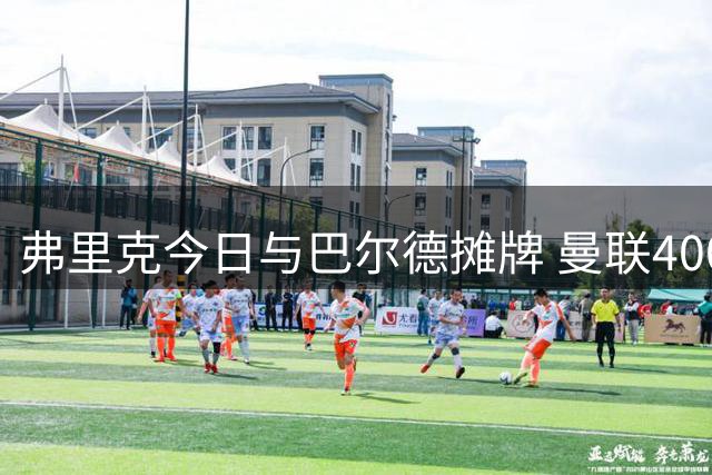 弗里克今日与巴尔德摊牌 曼联4000万报价蓄势待发