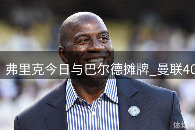 弗里克今日与巴尔德摊牌 曼联4000万报价蓄势待发