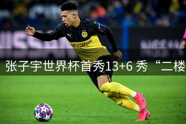 张子宇世界杯首秀13+6 秀“二楼投篮”+站帽显天赋