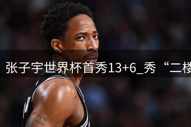 张子宇世界杯首秀13+6 秀“二楼投篮”+站帽显天赋