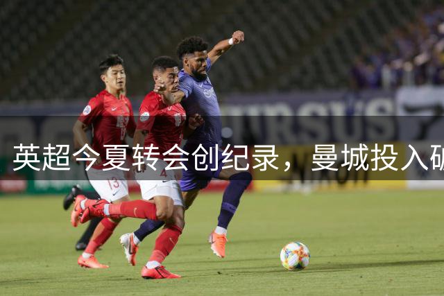 英超今夏转会创纪录，曼城投入破历史新高