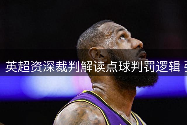 英超资深裁判解读点球判罚逻辑 强调身体对抗尺度